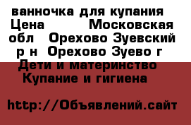 ванночка для купания › Цена ­ 300 - Московская обл., Орехово-Зуевский р-н, Орехово-Зуево г. Дети и материнство » Купание и гигиена   